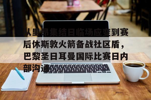 从里昂集结日临场应变到赛后休斯敦火箭备战社区盾，巴黎圣日耳曼国际比赛日内部沟通的简单介绍
